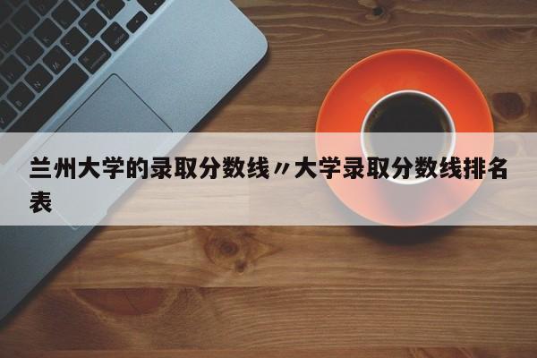 兰州大学的录取分数线〃大学录取分数线排名表