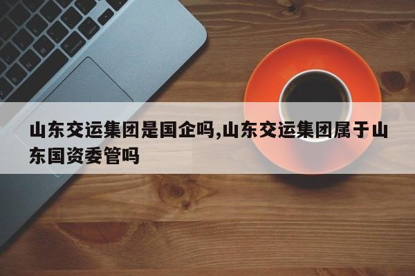 山东交运集团是国企吗,山东交运集团属于山东国资委管吗