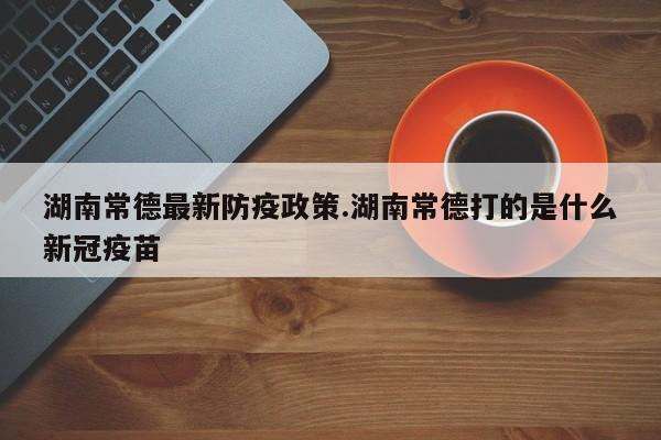 湖南常德最新防疫政策.湖南常德打的是什么新冠疫苗