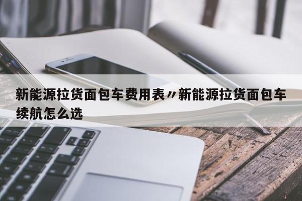 新能源拉货面包车费用表〃新能源拉货面包车续航怎么选