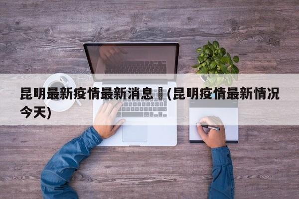昆明最新疫情最新消息︰(昆明疫情最新情况今天)