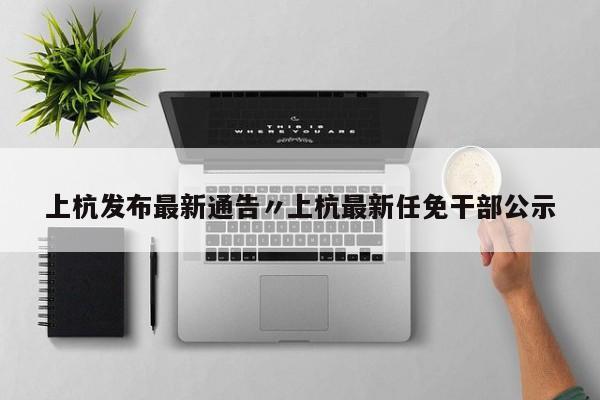 上杭发布最新通告〃上杭最新任免干部公示