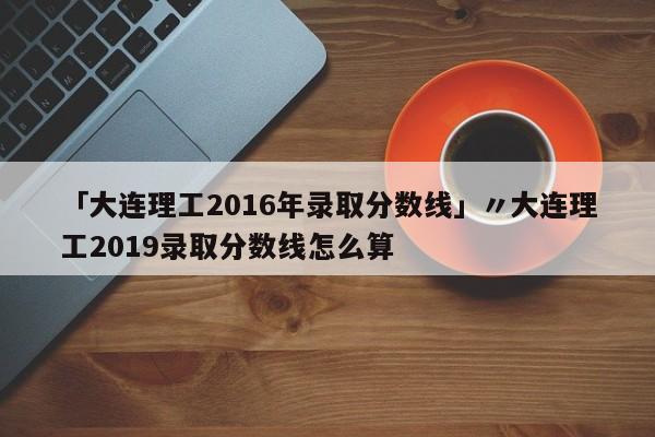 「大连理工2016年录取分数线」〃大连理工2019录取分数线怎么算