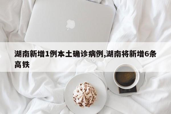 湖南新增1例本土确诊病例,湖南将新增6条高铁