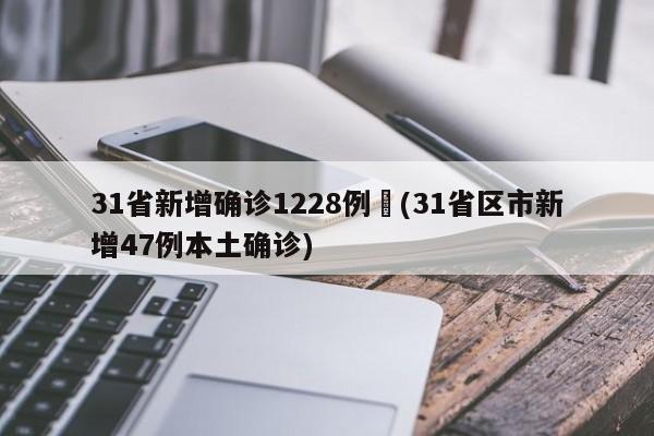 31省新增确诊1228例︰(31省区市新增47例本土确诊)
