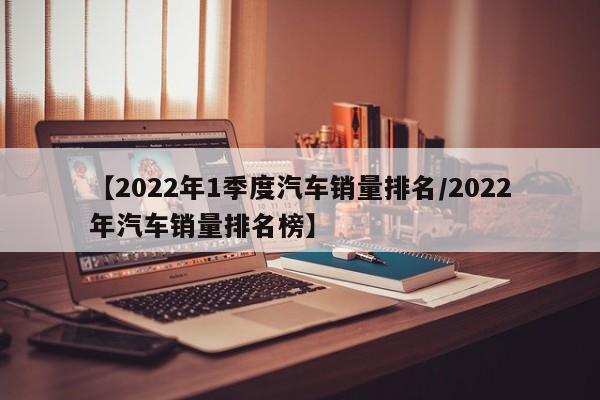 【2022年1季度汽车销量排名/2022年汽车销量排名榜】