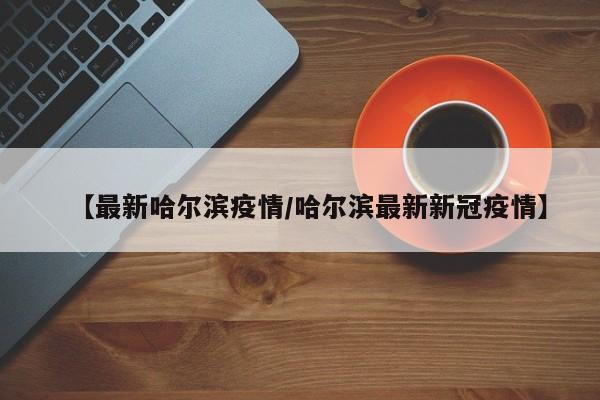 【最新哈尔滨疫情/哈尔滨最新新冠疫情】