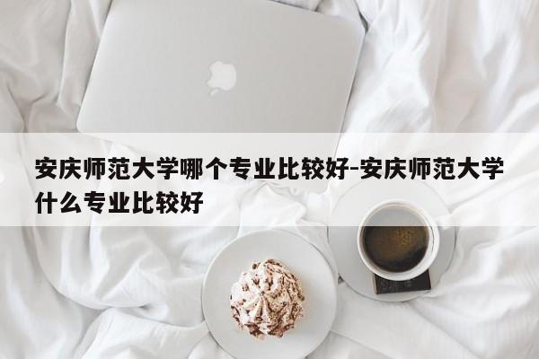 安庆师范大学哪个专业比较好-安庆师范大学什么专业比较好