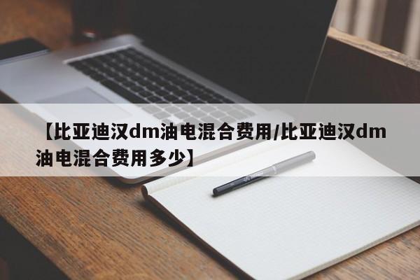【比亚迪汉dm油电混合费用/比亚迪汉dm油电混合费用多少】