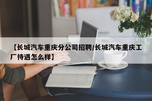 【长城汽车重庆分公司招聘/长城汽车重庆工厂待遇怎么样】
