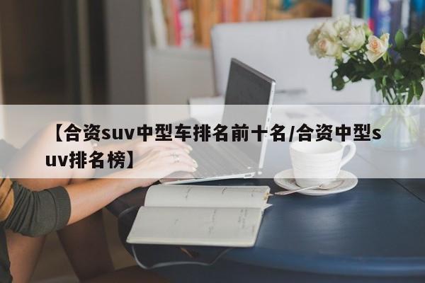 【合资suv中型车排名前十名/合资中型suv排名榜】