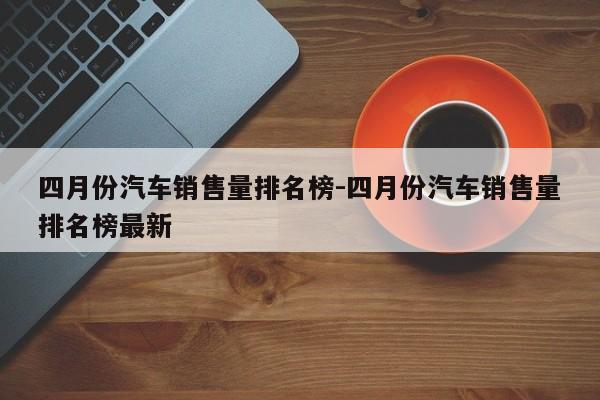 四月份汽车销售量排名榜-四月份汽车销售量排名榜最新