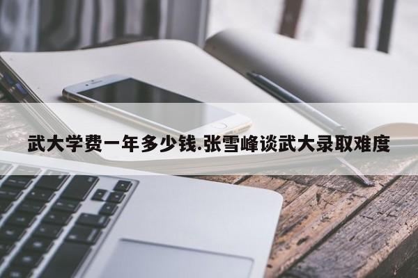 武大学费一年多少钱.张雪峰谈武大录取难度