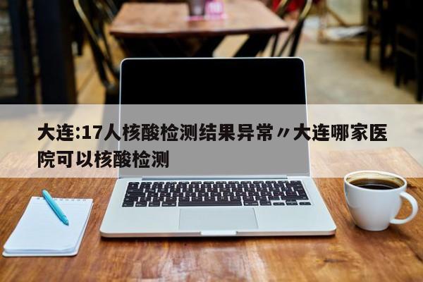 大连:17人核酸检测结果异常〃大连哪家医院可以核酸检测