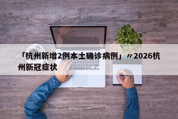 「杭州新增2例本土确诊病例」〃2026杭州新冠症状