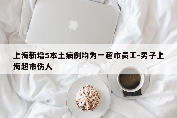 上海新增5本土病例均为一超市员工-男子上海超市伤人